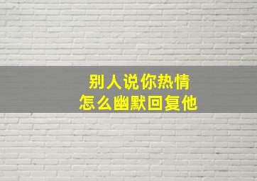 别人说你热情怎么幽默回复他