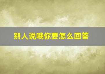 别人说哦你要怎么回答