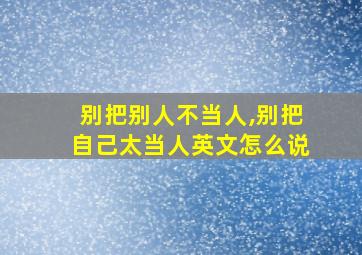 别把别人不当人,别把自己太当人英文怎么说