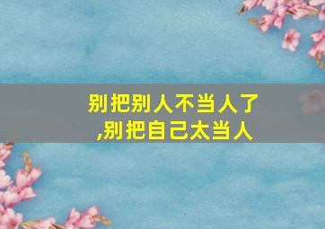 别把别人不当人了,别把自己太当人