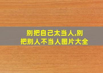 别把自己太当人,别把别人不当人图片大全