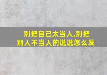 别把自己太当人,别把别人不当人的说说怎么发