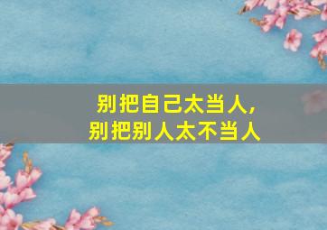 别把自己太当人,别把别人太不当人