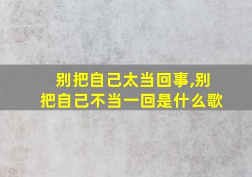 别把自己太当回事,别把自己不当一回是什么歌