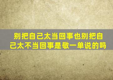 别把自己太当回事也别把自己太不当回事是敬一单说的吗