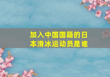 加入中国国籍的日本滑冰运动员是谁