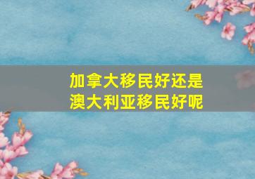 加拿大移民好还是澳大利亚移民好呢