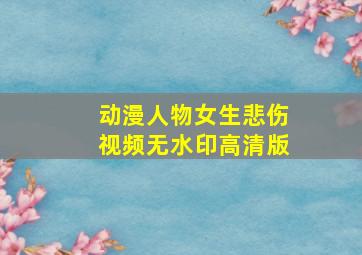 动漫人物女生悲伤视频无水印高清版