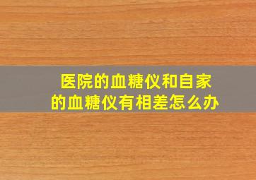 医院的血糖仪和自家的血糖仪有相差怎么办