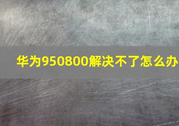 华为950800解决不了怎么办