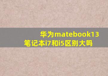 华为matebook13笔记本i7和i5区别大吗