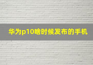 华为p10啥时候发布的手机