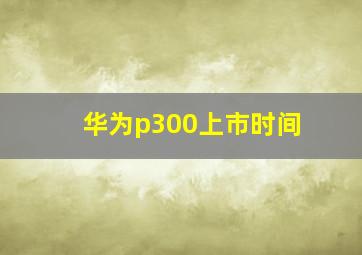 华为p300上市时间