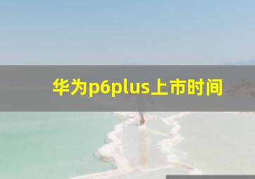 华为p6plus上市时间