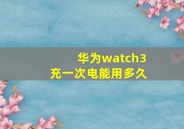 华为watch3充一次电能用多久