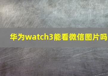 华为watch3能看微信图片吗