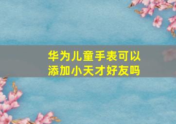 华为儿童手表可以添加小天才好友吗