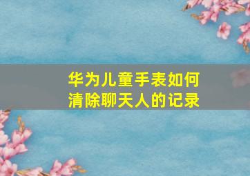 华为儿童手表如何清除聊天人的记录