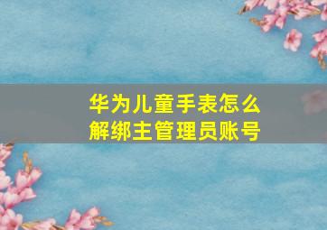 华为儿童手表怎么解绑主管理员账号