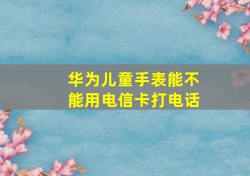 华为儿童手表能不能用电信卡打电话