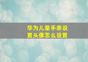 华为儿童手表设置头像怎么设置