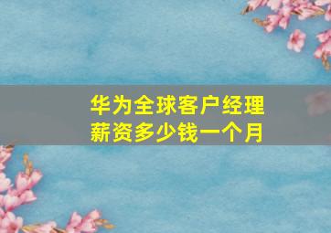 华为全球客户经理薪资多少钱一个月