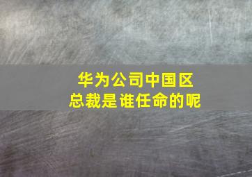 华为公司中国区总裁是谁任命的呢