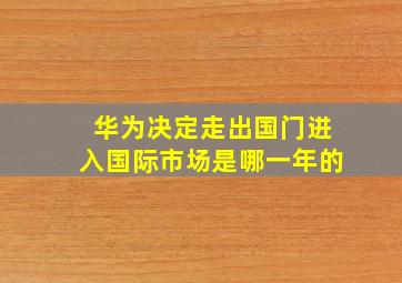 华为决定走出国门进入国际市场是哪一年的