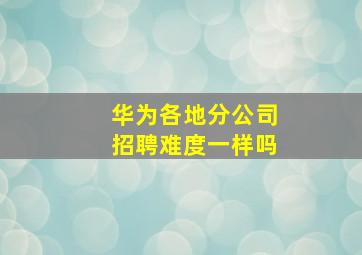 华为各地分公司招聘难度一样吗