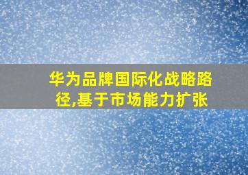 华为品牌国际化战略路径,基于市场能力扩张