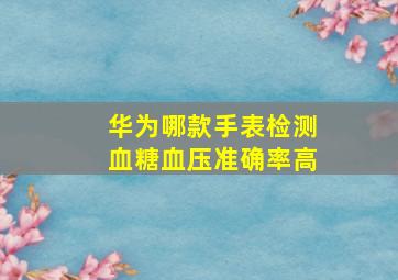 华为哪款手表检测血糖血压准确率高