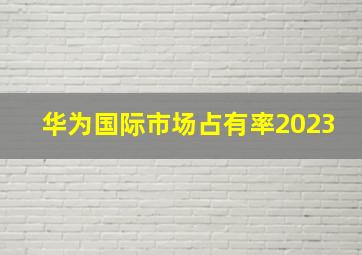 华为国际市场占有率2023