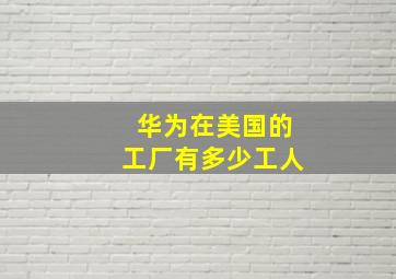 华为在美国的工厂有多少工人