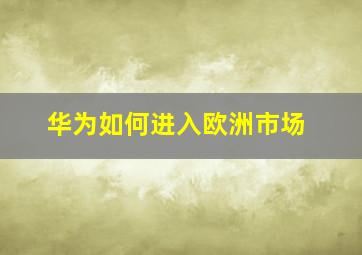 华为如何进入欧洲市场