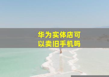 华为实体店可以卖旧手机吗