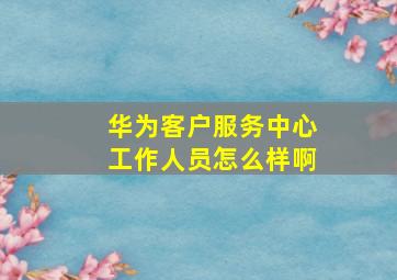 华为客户服务中心工作人员怎么样啊