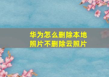 华为怎么删除本地照片不删除云照片