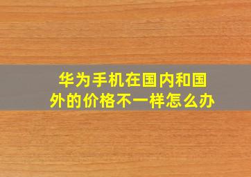 华为手机在国内和国外的价格不一样怎么办