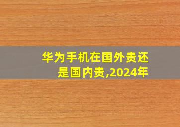 华为手机在国外贵还是国内贵,2024年