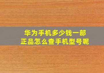 华为手机多少钱一部正品怎么查手机型号呢