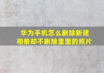 华为手机怎么删除新建相册却不删除里面的照片