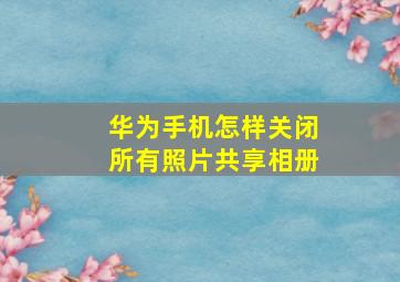 华为手机怎样关闭所有照片共享相册