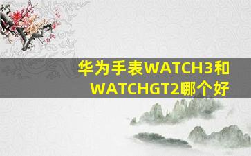 华为手表WATCH3和WATCHGT2哪个好