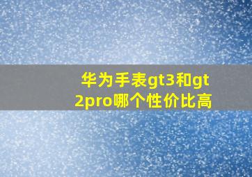 华为手表gt3和gt2pro哪个性价比高