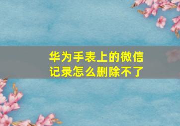 华为手表上的微信记录怎么删除不了