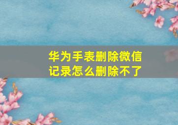 华为手表删除微信记录怎么删除不了