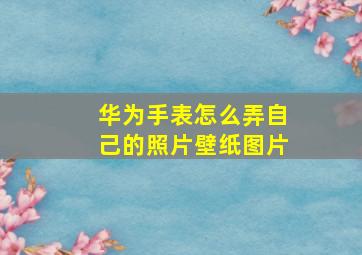 华为手表怎么弄自己的照片壁纸图片