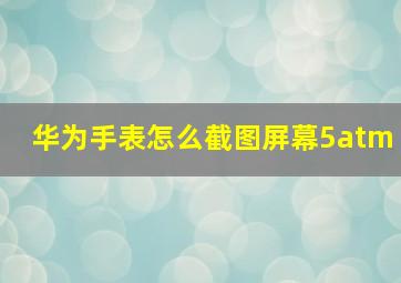 华为手表怎么截图屏幕5atm