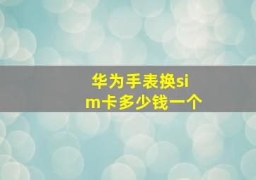 华为手表换sim卡多少钱一个