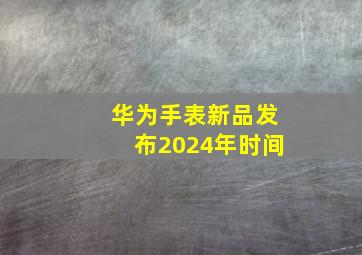 华为手表新品发布2024年时间